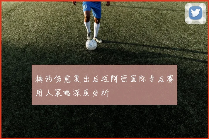 梅西伤愈复出后迈阿密国际季后赛用人策略深度分析