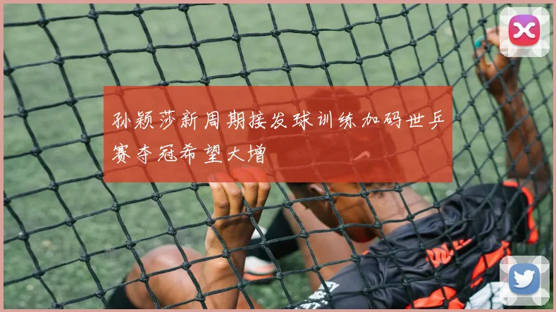 孙颖莎新周期接发球训练加码世乒赛夺冠希望大增
