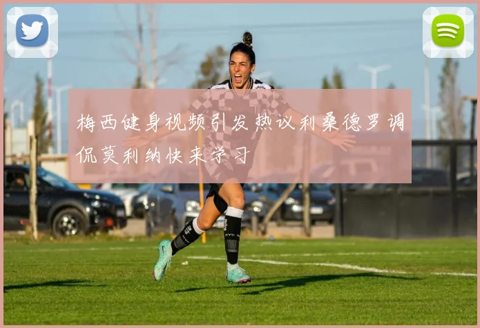 梅西健身视频引发热议利桑德罗调侃莫利纳快来学习