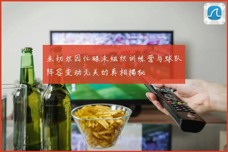 米切尔因忙碌未组织训练营与球队阵容变动无关的真相揭秘