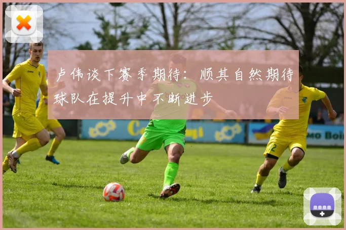 卢伟谈下赛季期待：顺其自然期待球队在提升中不断进步