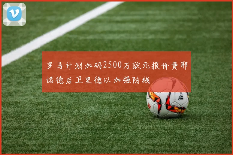 罗马计划加码2500万欧元报价费耶诺德后卫里德以加强防线