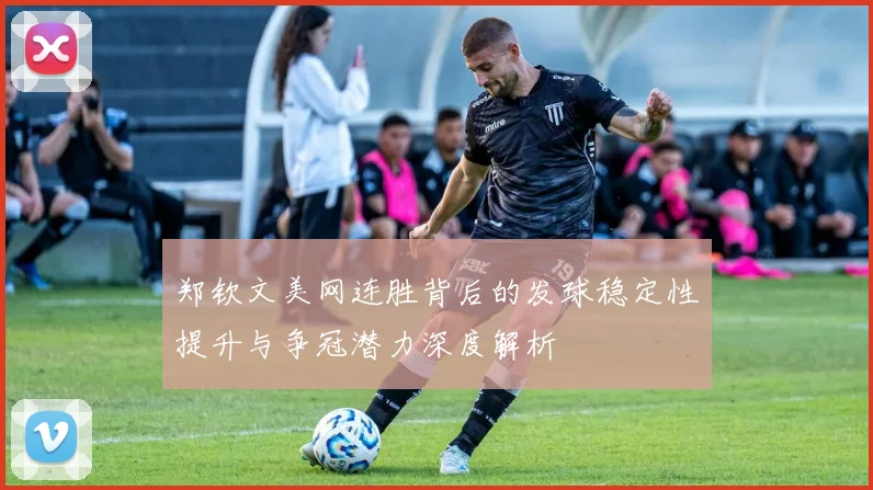 郑钦文美网连胜背后的发球稳定性提升与争冠潜力深度解析