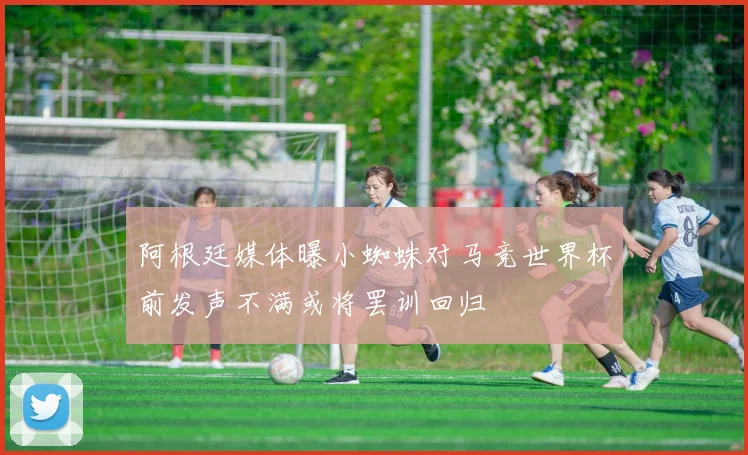 阿根廷媒体曝小蜘蛛对马竞世界杯前发声不满或将罢训回归