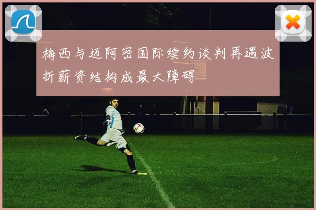 梅西与迈阿密国际续约谈判再遇波折薪资结构成最大障碍