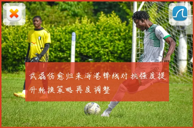 武磊伤愈归来海港锋线对抗强度提升轮换策略再度调整