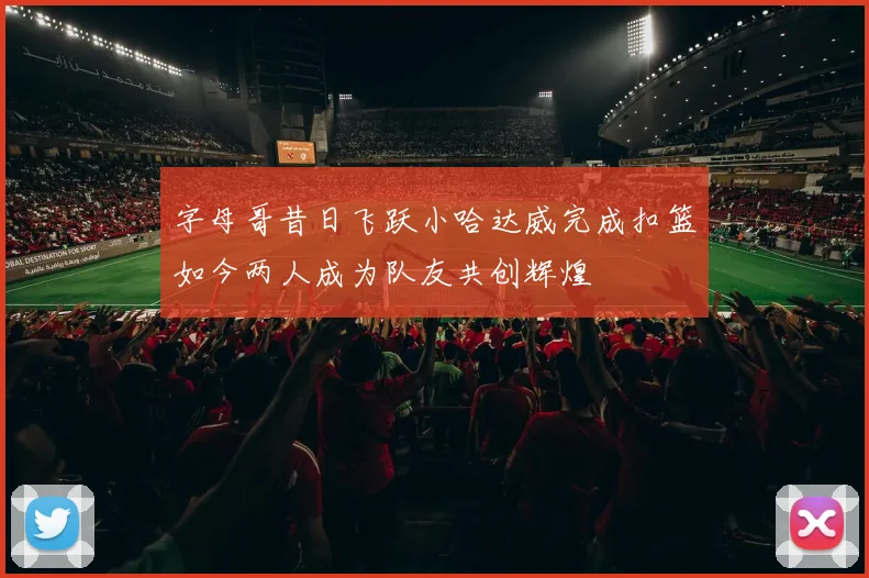 字母哥昔日飞跃小哈达威完成扣篮如今两人成为队友共创辉煌