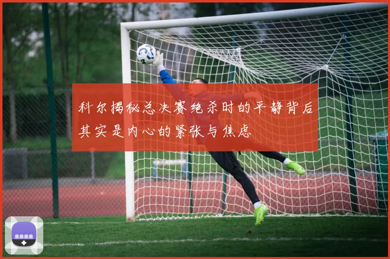 科尔揭秘总决赛绝杀时的平静背后其实是内心的紧张与焦虑
