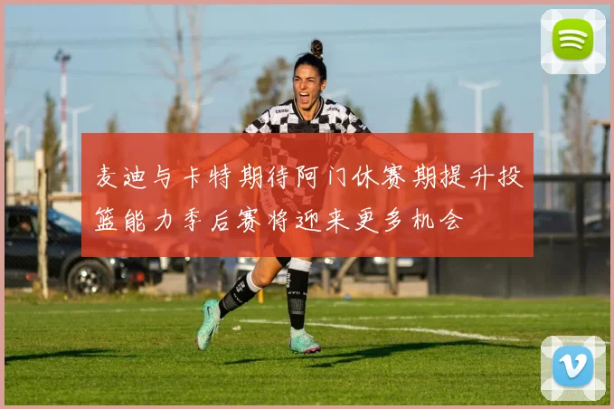 麦迪与卡特期待阿门休赛期提升投篮能力季后赛将迎来更多机会
